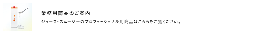 ジュース・スムージーのプロフェッショナル用商品はこちらをご覧ください。