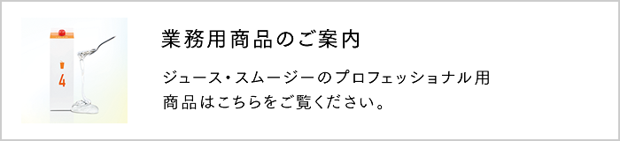 ジュース・スムージーのプロフェッショナル用商品はこちらをご覧ください。